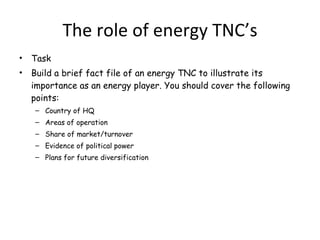The role of energy TNC’s Task Build a brief fact file of an energy TNC to illustrate its importance as an energy player. You should cover the following points: Country of HQ Areas of operation Share of market/turnover Evidence of political power  Plans for future diversification 