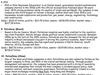 8. ENI ENI or Ente Nazionale Idrocarburi is an Italian-based, government backed multinational company started in the 1920s with the official incorporation finalized about 30 years later. With strong presence inside its country of origin and worldwide, the company is now ranked as the third largest oil refiner in Europe, behind Shell and Total. ENI’s core businesses include exploration and production, gas, power, energy, engineering, technology and construction. Sales = $119.27 billion, profits = $13.70 billion, assets = $128.015 billion, market value = $127.38 billion. 9. Petrobras (Brazil) Based in Rio de Janeiro, Brazil, Petrobras inception was highly credited to the country’s two-time President, Getulio Vargas, whose political career ended with a suicide. Between 1950s up to the turn of the 20th century, Petrobras was the monopoly for the oil and gas industry in Brazil and played a big part in driving the country’s economy. Apart from its native country, the company also has significant presence in North America, South America, Africa, Europe and Asia. Sales = $87.52 billion, profits = $11.04 billion, assets = $129.98 billion, market value = $236.67 billion. 10. PetroChina (China) One of the most profitable companies in Asia, PetroChina was also ranked by Forbes as the largest company in China, and 55th in the overall worldwide ranking. Through prudent management and operation, the company has been presented with a string of awards by international magazines that include the best company in dividend payout policy, best investor relation, and best corporate governance. PetroChina is publicly traded in a few major stock exchanges including  New York , Hong Kong and Shanghai. Sales = $88.24 billion, profits = $18.21 billion, assets = $111.70 billion, market value = $546.14 billion. 