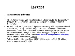 Largest 1. ExxonMobil (United States) The history of ExxonMobil  stretches  back all the way to the 19th century, through the inception of  Standard Oil company  founded by John D. Rockefeller. From a small outfit, Standard Oil grew enormously until it was considered a monopoly, forcing the authority to split the company to 34 different companies. Exxon and Mobil are two of the resulting new entities, which in 1999 decided to merge in a so-called the biggest merger in history. Fortune also named ExxonMobil as  the world’s most profitable company , ahead of Shell and General  Electric . Sales = $358.6 billion, profits = $40.61 billion, assets = $242.08 billion, market value = $465.51 billion. 