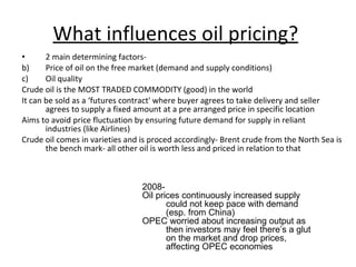 What influences oil pricing?   2 main determining factors- Price of oil on the free market (demand and supply conditions) Oil quality Crude oil is the MOST TRADED COMMODITY (good) in the world It can be sold as a ‘futures contract' where buyer agrees to take delivery and seller agrees to supply a fixed amount at a pre arranged price in specific location Aims to avoid price fluctuation by ensuring future demand for supply in reliant industries (like Airlines) Crude oil comes in varieties and is proced accordingly- Brent crude from the North Sea is the bench mark- all other oil is worth less and priced in relation to that 2008- Oil prices continuously increased supply could not keep pace with demand (esp. from China) OPEC worried about increasing output as then investors may feel there’s a glut on the market and drop prices, affecting OPEC economies 