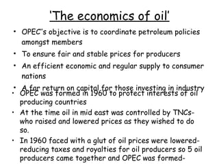 ‘ The economics of oil’ OPEC’’s objective is to coordinate petroleum policies amongst members To ensure fair and stable prices for producers  An efficient economic and regular supply to consumer nations A far return on capital for those investing in industry  OPEC was formed in 1960 to protect interests of oil producing countries At the time oil in mid east was controlled by TNCs- who raised and lowered prices as they wished to do so. In 1960 faced with a glut of oil prices were lowered- reducing taxes and royalties for oil producers so 5 oil producers came together and OPEC was formed- 