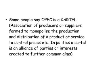 Some people say OPEC is a CARTEL (Association of producers or suppliers formed to monopolise the production and distribution of a product or service to control prices etc. In politics a cartel is an alliance of parties or interests created to further common aims) 