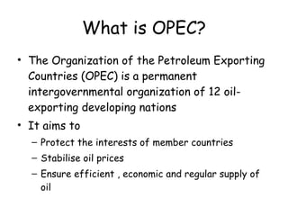 What is OPEC? The Organization of the Petroleum Exporting Countries (OPEC) is a permanent intergovernmental organization of 12 oil-exporting developing nations It aims to Protect the interests of member countries Stabilise oil prices Ensure efficient , economic and regular supply of oil 