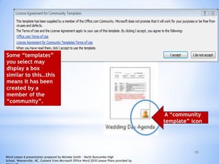 10
Some “templates”
you select may
display a box
similar to this…this
means it has been
created by a
member of the
“community”.
A “community
template” icon
Word Lesson 6 presentation prepared by Michele Smith – North Buncombe High
School, Weaverville, NC. Content from Microsoft Office Word 2010 Lesson Plans provided by
 