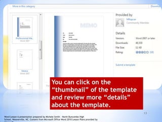 13
You can click on the
“thumbnail” of the template
and review more “details”
about the template.
Word Lesson 6 presentation prepared by Michele Smith – North Buncombe High
School, Weaverville, NC. Content from Microsoft Office Word 2010 Lesson Plans provided by
 