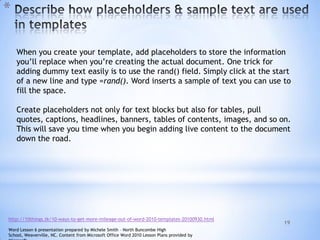 19
*
When you create your template, add placeholders to store the information
you’ll replace when you’re creating the actual document. One trick for
adding dummy text easily is to use the rand() field. Simply click at the start
of a new line and type =rand(). Word inserts a sample of text you can use to
fill the space.
Create placeholders not only for text blocks but also for tables, pull
quotes, captions, headlines, banners, tables of contents, images, and so on.
This will save you time when you begin adding live content to the document
down the road.
http://10things.tk/10-ways-to-get-more-mileage-out-of-word-2010-templates-20100930.html
Word Lesson 6 presentation prepared by Michele Smith – North Buncombe High
School, Weaverville, NC. Content from Microsoft Office Word 2010 Lesson Plans provided by
 