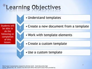 *
2
1
• Understand templates
2
• Create a new document from a template
3
• Work with template elements
4
• Create a custom template
5
• Use a custom template
Students will
be able to
do the
following on
completion
of this
lesson.
Word Lesson 6 presentation prepared by Michele Smith – North Buncombe High
School, Weaverville, NC. Content from Microsoft Office Word 2010 Lesson Plans provided by
 