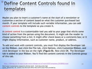 22
*
Maybe you plan to insert a customer’s name at the start of a newsletter or
customize a section of content based on what the customer purchased last
month. If your template will include such variable information, you can add
content controls to the template as you create it.
A content control is a customizable tool you add to your page that elicits some
kind of action from the person using the document. It might ask the reader to
choose something from a list; it might offer check boxes or a comments box; or it
might display information, such as customer name, product, or address.
To add and work with content controls, you must first display the Developer tab
on the Ribbon. Just click the File tab, click Options, click Customize Ribbon, and
click Developer in the box on the right (Figure B). Now click OK. The Developer
tab is added to your Ribbon. You’ll find the content controls in the Controls group
of this tab.
http://10things.tk/10-ways-to-get-more-mileage-out-of-word-2010-templates-20100930.html
Word Lesson 6 presentation prepared by Michele Smith – North Buncombe High
School, Weaverville, NC. Content from Microsoft Office Word 2010 Lesson Plans provided by
 