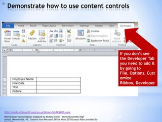 25
* Demonstrate how to use content controls
http://msdn.microsoft.com/en-us/library/bb386200.aspx
If you don’t see
the Developer Tab
you need to add it
by going to
File, Options, Cust
omize
Ribbon, Developer
Word Lesson 6 presentation prepared by Michele Smith – North Buncombe High
School, Weaverville, NC. Content from Microsoft Office Word 2010 Lesson Plans provided by
 