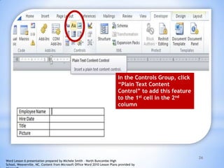 26
In the Controls Group, click
“Plain Text Content
Control” to add this feature
to the 1st cell in the 2nd
column
Word Lesson 6 presentation prepared by Michele Smith – North Buncombe High
School, Weaverville, NC. Content from Microsoft Office Word 2010 Lesson Plans provided by
 