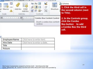 29
2.In the Controls group, click the Combo Box button to add a ComboBoxContentControl to the third cell.
1. Click the third cell in
the second column (next
to Title).
2. In the Controls group,
click the Combo
Box button to add
a Combo Box the third
cell.
Word Lesson 6 presentation prepared by Michele Smith – North Buncombe High
School, Weaverville, NC. Content from Microsoft Office Word 2010 Lesson Plans provided by
 
