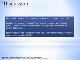 *
3
When would the use of a template save time and be more productive?
In other literature a “template” may also be referred to as a “boiler
plate”. A template should be thought of as a pattern for a series of
similar documents.
Some templates are available in Word 2010 and custom templates may be
saved in the templates folder.
Word Lesson 6 presentation prepared by Michele Smith – North Buncombe High
School, Weaverville, NC. Content from Microsoft Office Word 2010 Lesson Plans provided by
 