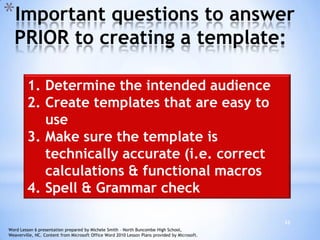 33
*Important questions to answer
PRIOR to creating a template:
1. Determine the intended audience
2. Create templates that are easy to
use
3. Make sure the template is
technically accurate (i.e. correct
calculations & functional macros
4. Spell & Grammar check
Word Lesson 6 presentation prepared by Michele Smith – North Buncombe High School,
Weaverville, NC. Content from Microsoft Office Word 2010 Lesson Plans provided by Microsoft.
 