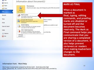 38
MARK AS FINAL
When a document is
marked as
final, typing, editing
commands, and proofing
marks are disabled or
turned off and the
document becomes
read-only. The Mark as
Final command helps you
communicate that you
are sharing a completed
version of a document. It
also helps prevent
reviewers or readers
from making inadvertent
changes to the
document.
Information from: Word Help
Word Lesson 6 presentation prepared by Michele Smith – North Buncombe High
School, Weaverville, NC. Content from Microsoft Office Word 2010 Lesson Plans provided by
 