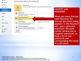 39
ENCRYPT with
PASSWORD
When you select Encrypt
with Password, the
Encrypt Document dialog
appears. In the Password
box, type a password.
Important: Microsoft
cannot retrieve lost or
forgotten passwords, so
keep a list of your
passwords and
corresponding file names
in a safe place.
Information from: Word Help
Word Lesson 6 presentation prepared by Michele Smith – North Buncombe High School,
Weaverville, NC. Content from Microsoft Office Word 2010 Lesson Plans provided by Microsoft.
 
