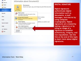 41
DIGITAL SIGNATURE
Digital signatures
authenticate digital
information such as
documents, e-mail
messages, and macros by
using computer
cryptography. Digital
signatures are created by
typing a signature or by
using an image of a
signature to establish
authenticity, integrity, and
non-repudiation. See the
link at the end of this topic
to learn more about digital
signatures.
Information from: Word Help
 