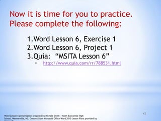 42
1.Word Lesson 6, Exercise 1
2.Word Lesson 6, Project 1
3.Quia: “MSITA Lesson 6”
• http://www.quia.com/rr/788531.html
Now it is time for you to practice.
Please complete the following:
Word Lesson 6 presentation prepared by Michele Smith – North Buncombe High
School, Weaverville, NC. Content from Microsoft Office Word 2010 Lesson Plans provided by
 