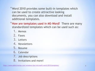 5
*Word 2010 provides some built-in templates which
can be used to create attractive looking
documents, you can also download and install
additional templates.
*How are templates used in MS-Word? There are many
standardized templates which can be used such as:
1. Memos
2. Faxes
3. Letters
4. Newsletters
5. Resume
6. Calendar
7. Job descriptions
8. Invitations and more!
http://www.addictivetips.com/windows-tips/microsoft-word-2010-templates/
 