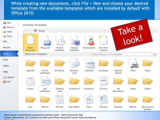 6
* While creating new documents, click File > New and choose your desired
template from the available templates which are installed by default with
Office 2010.
Word Lesson 6 presentation prepared by Michele Smith – North Buncombe High
School, Weaverville, NC. Content from Microsoft Office Word 2010 Lesson Plans provided by
 