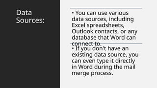 Data
Sources:
• You can use various
data sources, including
Excel spreadsheets,
Outlook contacts, or any
database that Word can
connect to.
• If you don't have an
existing data source, you
can even type it directly
in Word during the mail
merge process.
 