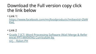 Download the Full version copy click
the link below
• Link 1:
https://www.facebook.com/mrjfoodproducts?mibextid=ZbW
KwL
• Link 2
• Grade 7 ICT: Word Processing Software (Mail Merge & Refer
ence) PPT-MATATAG Curriculum by
sirj. - Raket.PH
 