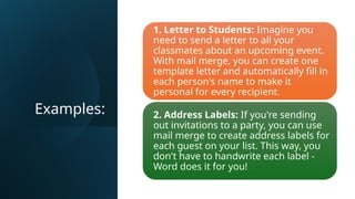Examples:
1. Letter to Students: Imagine you
need to send a letter to all your
classmates about an upcoming event.
With mail merge, you can create one
template letter and automatically fill in
each person's name to make it
personal for every recipient.
2. Address Labels: If you're sending
out invitations to a party, you can use
mail merge to create address labels for
each guest on your list. This way, you
don't have to handwrite each label -
Word does it for you!
 