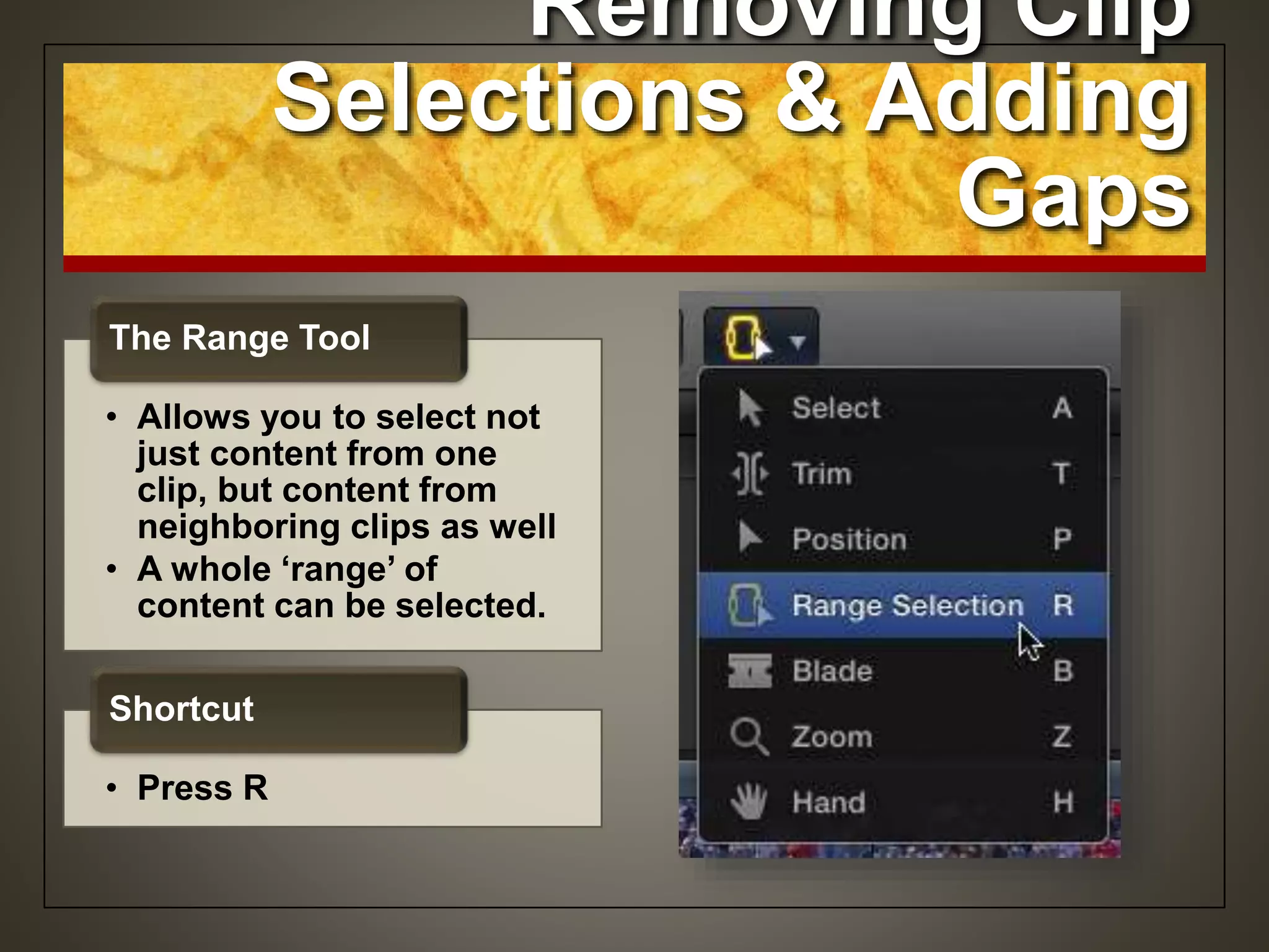 Removing Clip
Selections & Adding
Gaps
• Allows you to select not
just content from one
clip, but content from
neighboring clips as well
• A whole ‘range’ of
content can be selected.
The Range Tool
• Press R
Shortcut
 