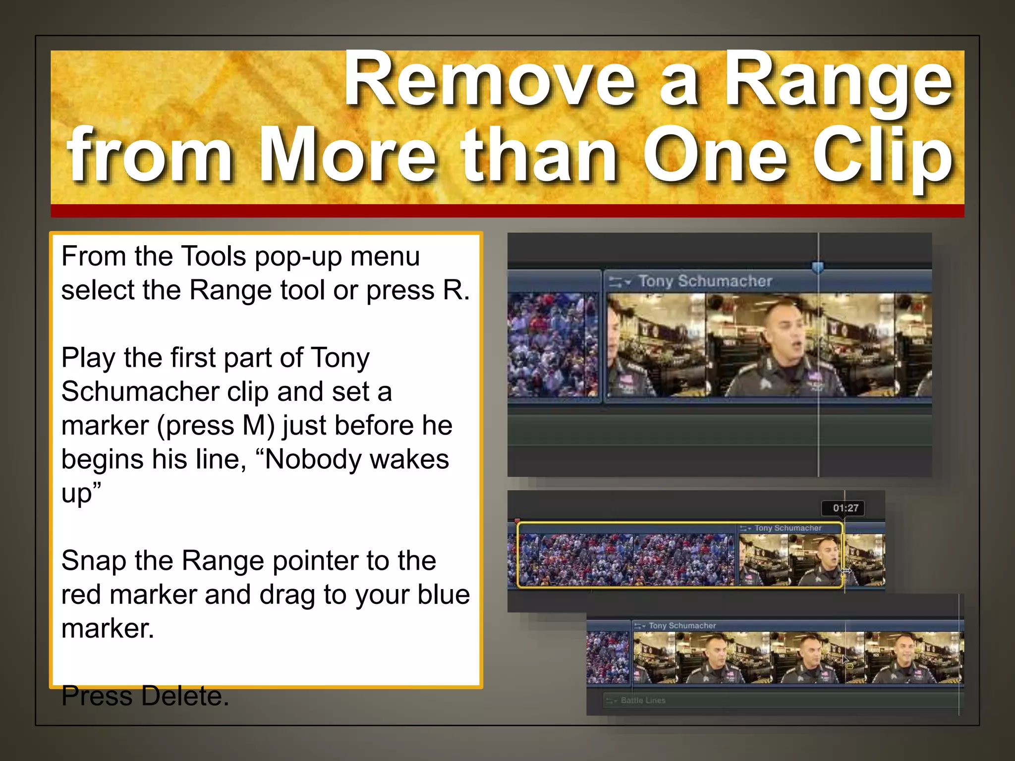 Remove a Range
from More than One Clip
From the Tools pop-up menu
select the Range tool or press R.
Play the first part of Tony
Schumacher clip and set a
marker (press M) just before he
begins his line, “Nobody wakes
up”
Snap the Range pointer to the
red marker and drag to your blue
marker.
Press Delete.
 