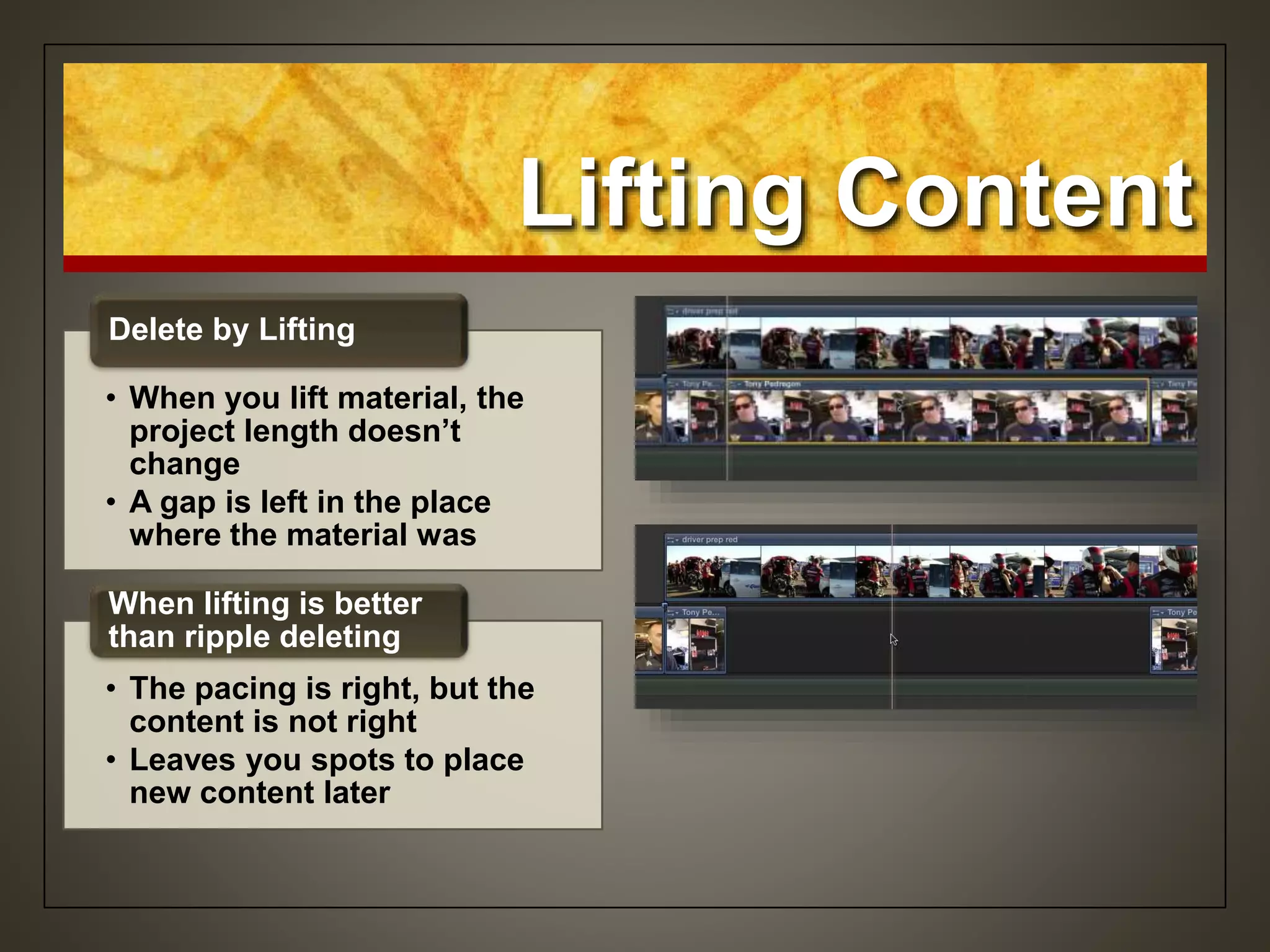 Lifting Content
• When you lift material, the
project length doesn’t
change
• A gap is left in the place
where the material was
Delete by Lifting
• The pacing is right, but the
content is not right
• Leaves you spots to place
new content later
When lifting is better
than ripple deleting
 