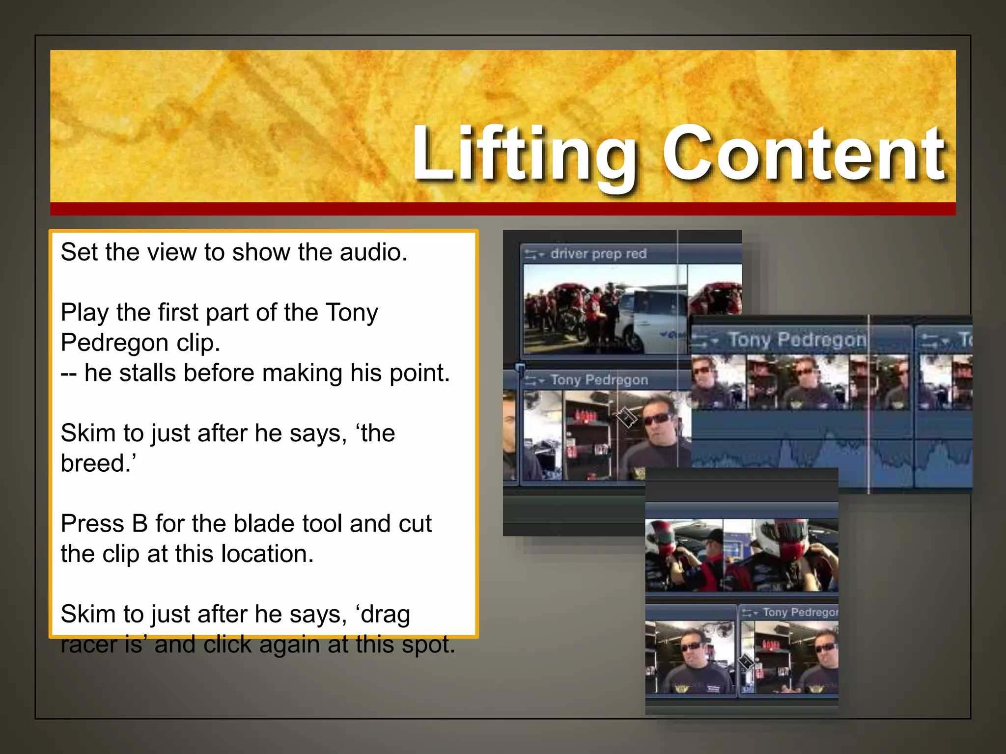 Lifting Content
Set the view to show the audio.
Play the first part of the Tony
Pedregon clip.
-- he stalls before making his point.
Skim to just after he says, ‘the
breed.’
Press B for the blade tool and cut
the clip at this location.
Skim to just after he says, ‘drag
racer is’ and click again at this spot.
 