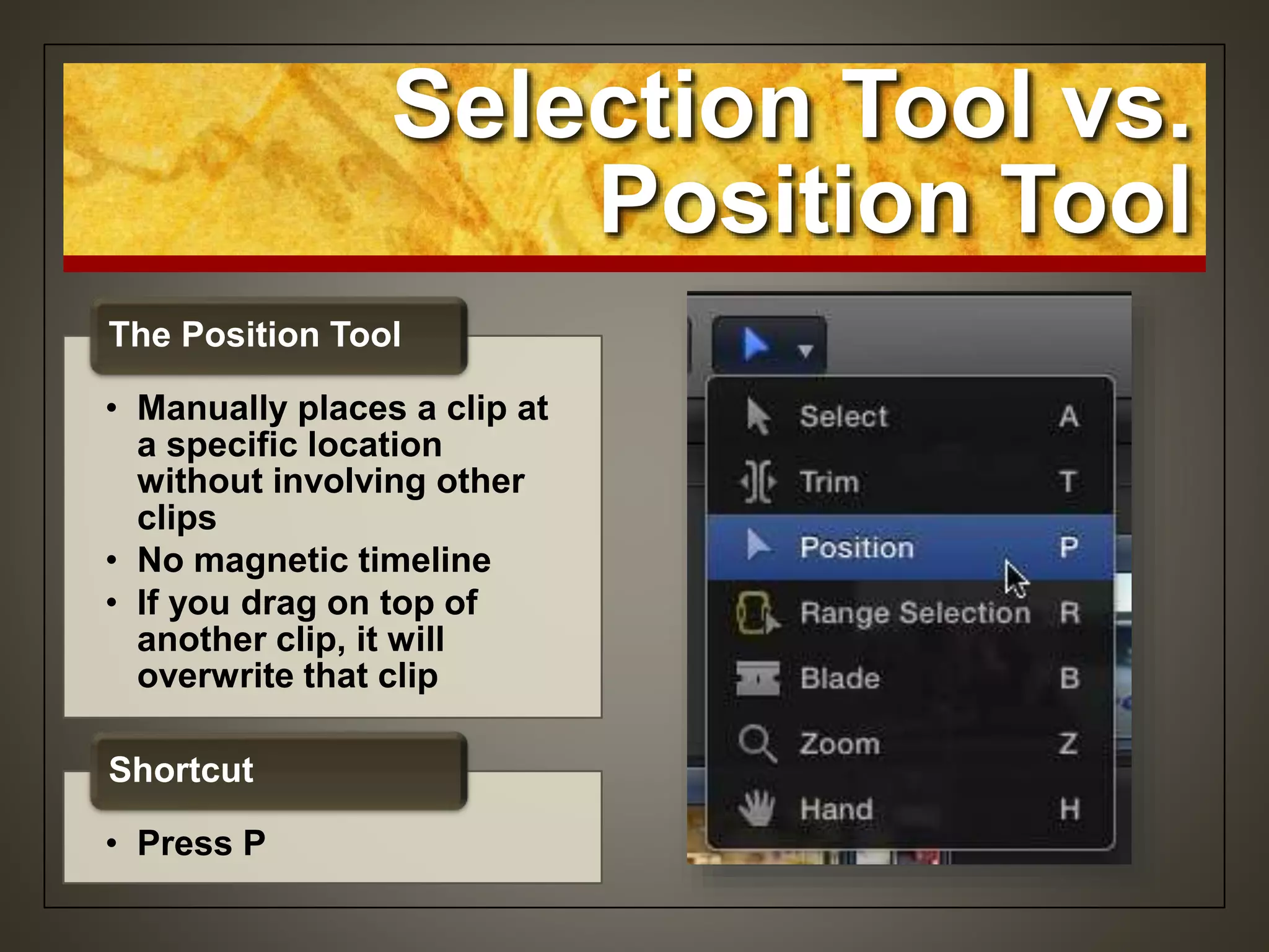 Selection Tool vs.
Position Tool
• Manually places a clip at
a specific location
without involving other
clips
• No magnetic timeline
• If you drag on top of
another clip, it will
overwrite that clip
The Position Tool
• Press P
Shortcut
 