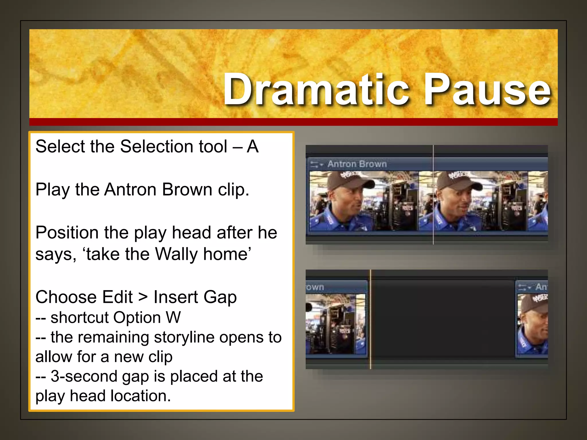 Dramatic Pause
Select the Selection tool – A
Play the Antron Brown clip.
Position the play head after he
says, ‘take the Wally home’
Choose Edit > Insert Gap
-- shortcut Option W
-- the remaining storyline opens to
allow for a new clip
-- 3-second gap is placed at the
play head location.
 