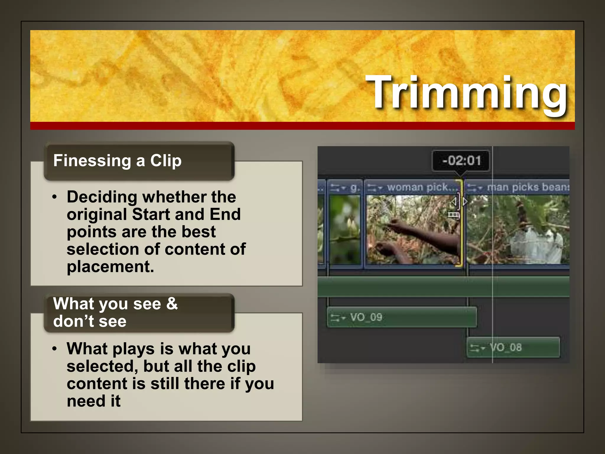 Trimming
• Deciding whether the
original Start and End
points are the best
selection of content of
placement.
Finessing a Clip
• What plays is what you
selected, but all the clip
content is still there if you
need it
What you see &
don’t see
 