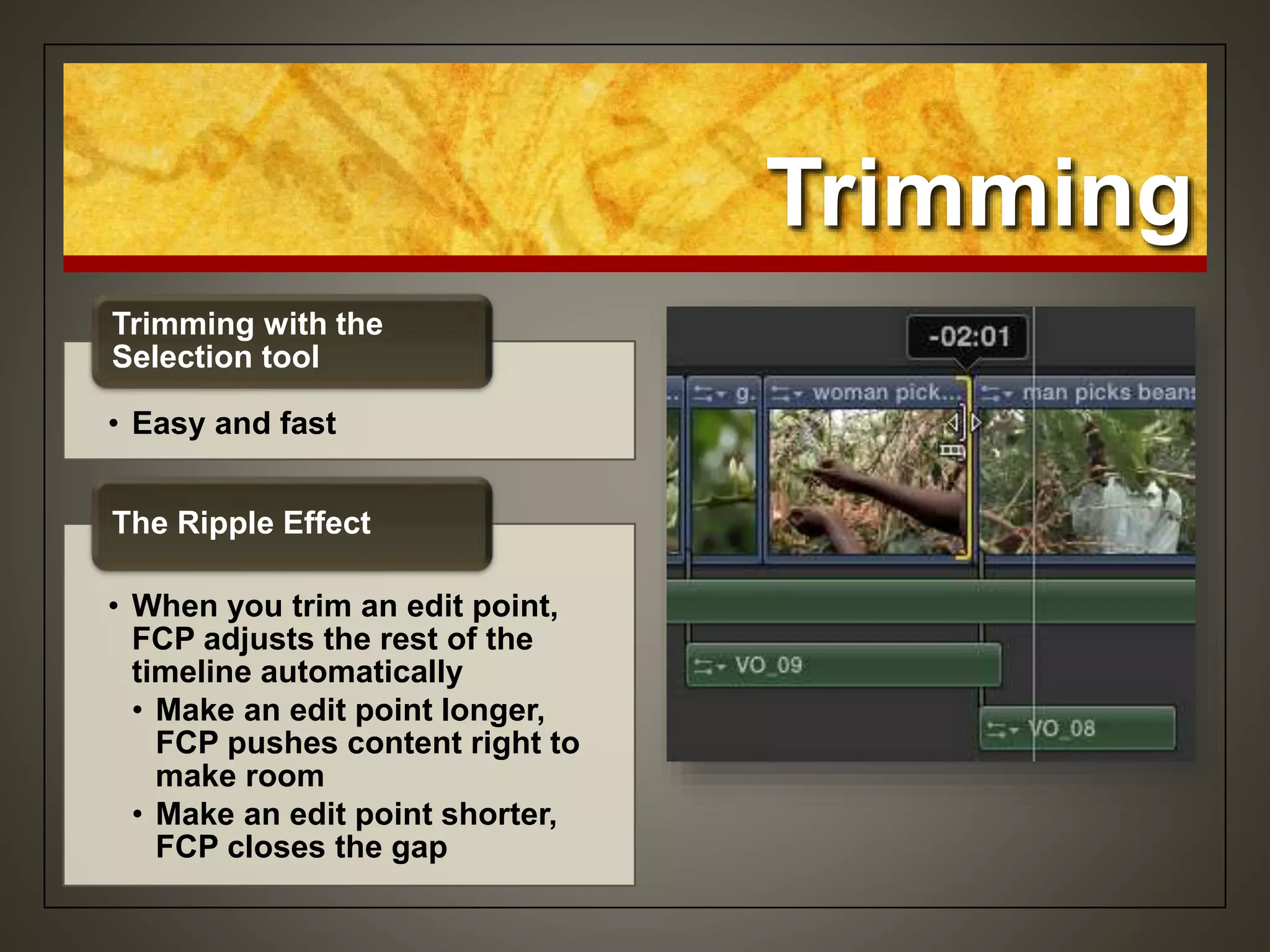 Trimming
• Easy and fast
Trimming with the
Selection tool
• When you trim an edit point,
FCP adjusts the rest of the
timeline automatically
• Make an edit point longer,
FCP pushes content right to
make room
• Make an edit point shorter,
FCP closes the gap
The Ripple Effect
 