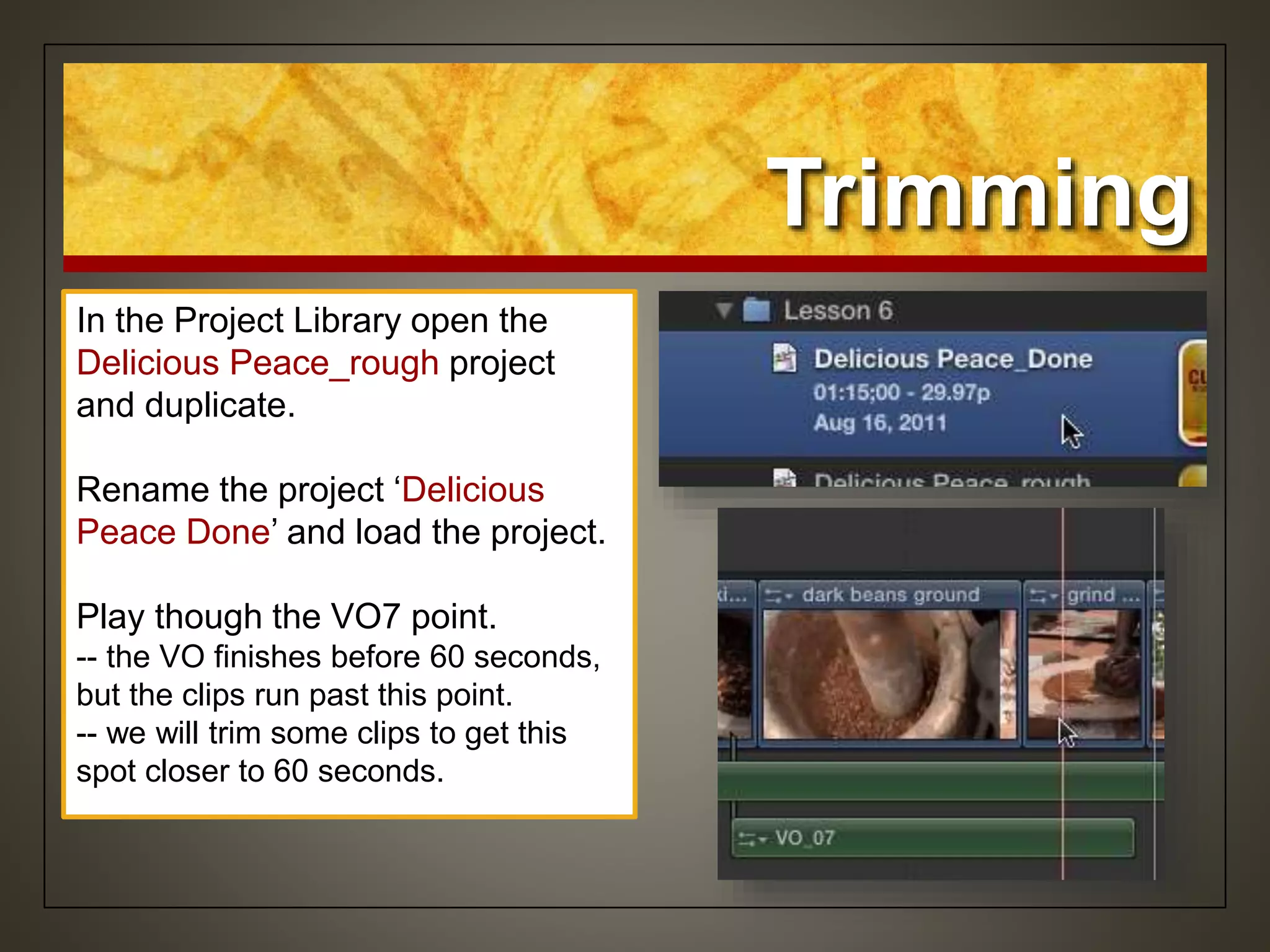 Trimming
In the Project Library open the
Delicious Peace_rough project
and duplicate.
Rename the project ‘Delicious
Peace Done’ and load the project.
Play though the VO7 point.
-- the VO finishes before 60 seconds,
but the clips run past this point.
-- we will trim some clips to get this
spot closer to 60 seconds.
 