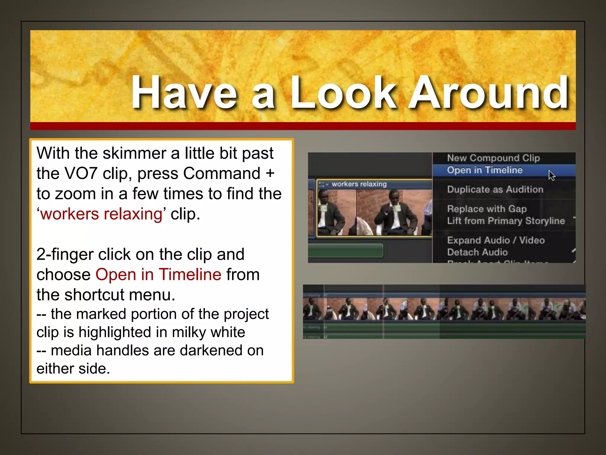 Have a Look Around
With the skimmer a little bit past
the VO7 clip, press Command +
to zoom in a few times to find the
‘workers relaxing’ clip.
2-finger click on the clip and
choose Open in Timeline from
the shortcut menu.
-- the marked portion of the project
clip is highlighted in milky white
-- media handles are darkened on
either side.
 