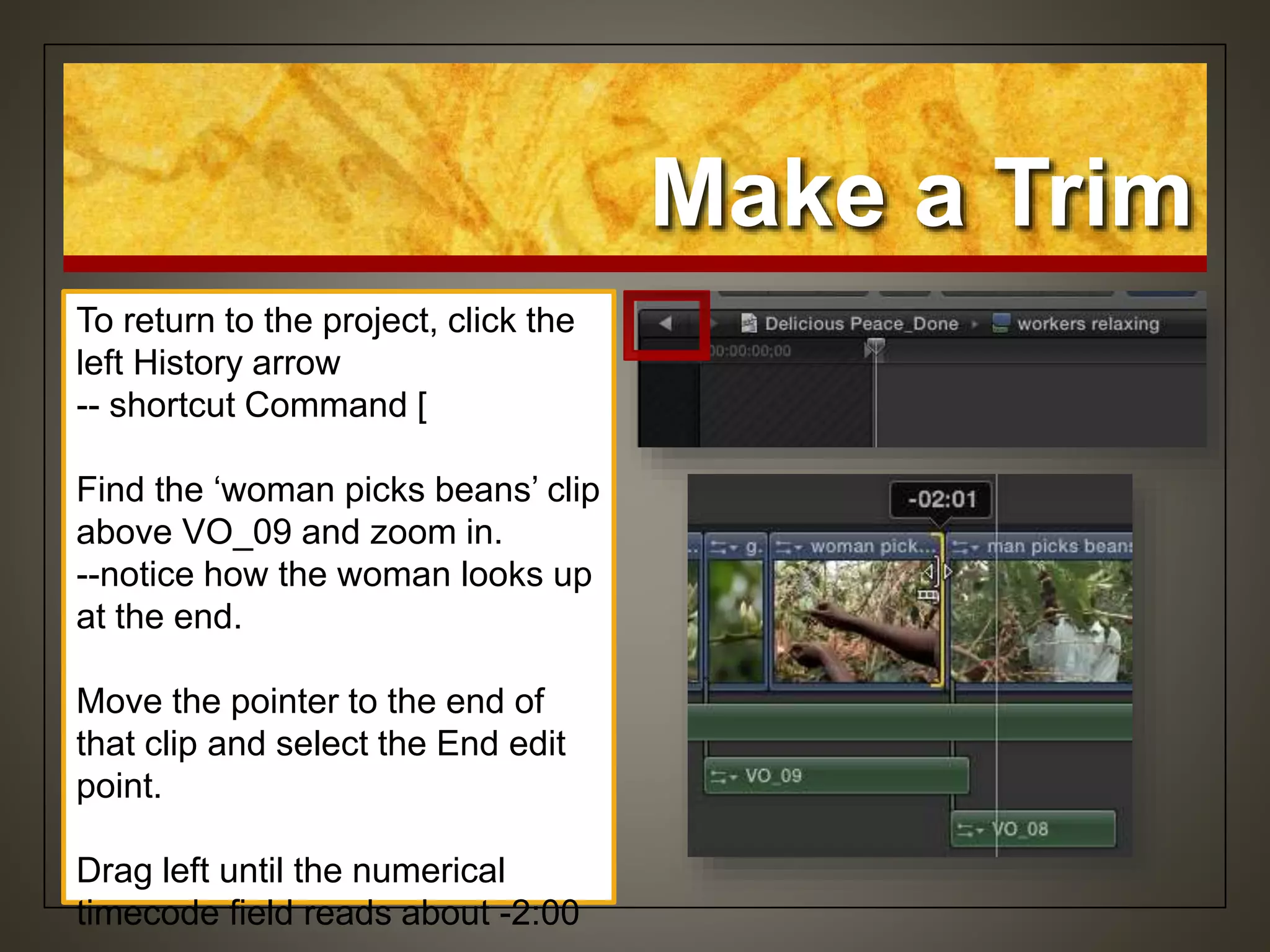 Make a Trim
To return to the project, click the
left History arrow
-- shortcut Command [
Find the ‘woman picks beans’ clip
above VO_09 and zoom in.
--notice how the woman looks up
at the end.
Move the pointer to the end of
that clip and select the End edit
point.
Drag left until the numerical
timecode field reads about -2:00
 