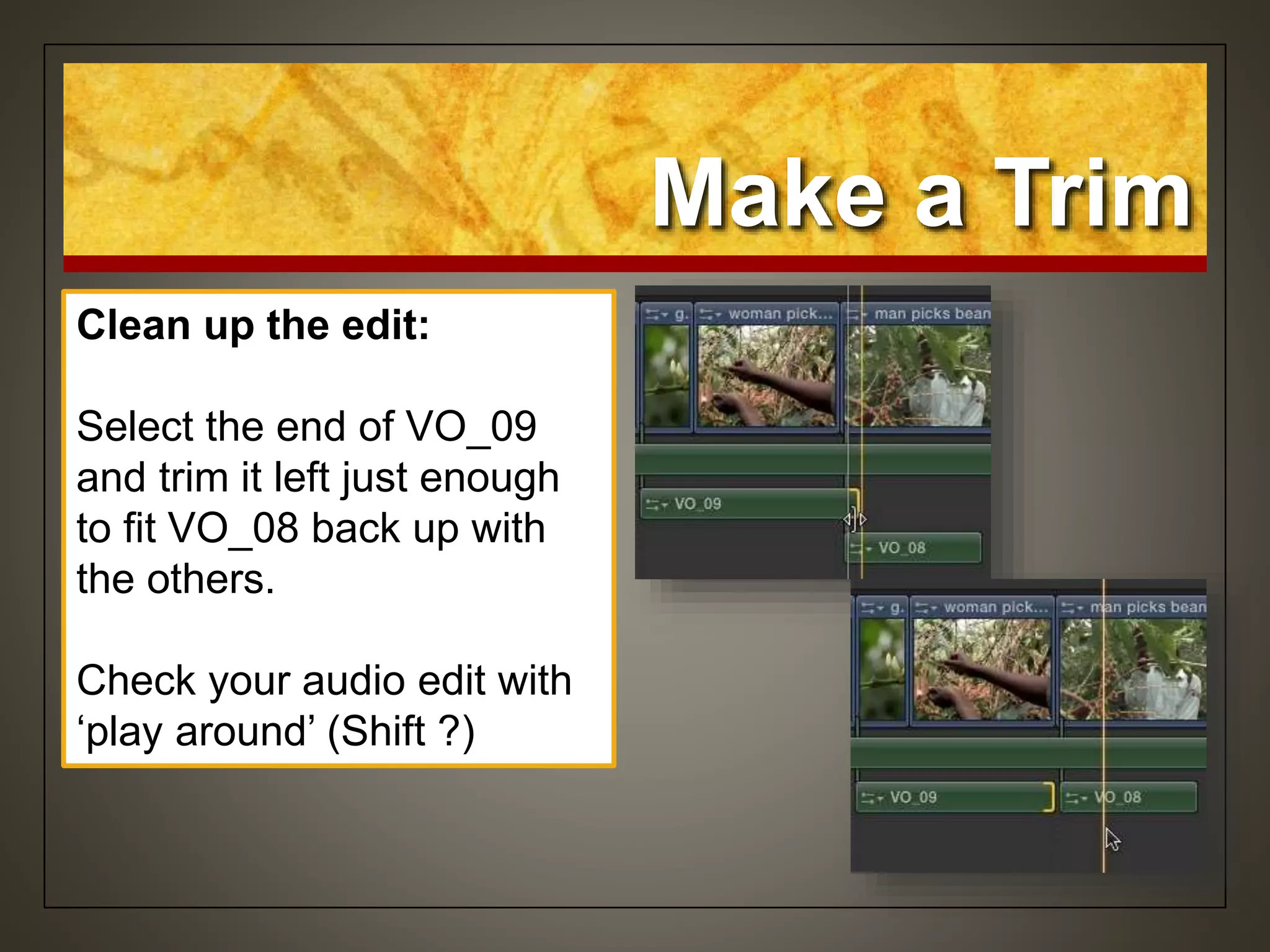 Make a Trim
Clean up the edit:
Select the end of VO_09
and trim it left just enough
to fit VO_08 back up with
the others.
Check your audio edit with
‘play around’ (Shift ?)
 