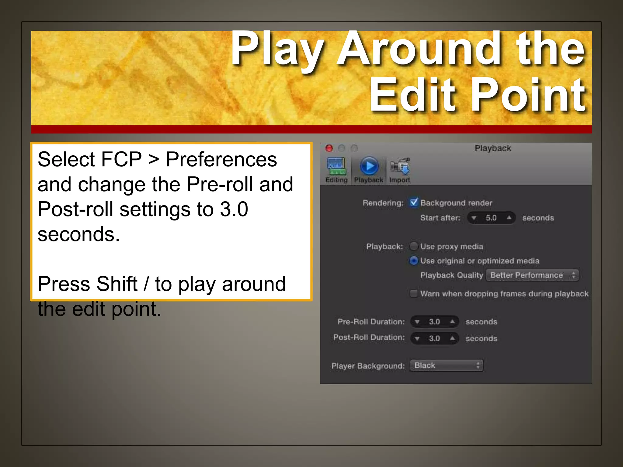 Play Around the
Edit Point
Select FCP > Preferences
and change the Pre-roll and
Post-roll settings to 3.0
seconds.
Press Shift / to play around
the edit point.
 