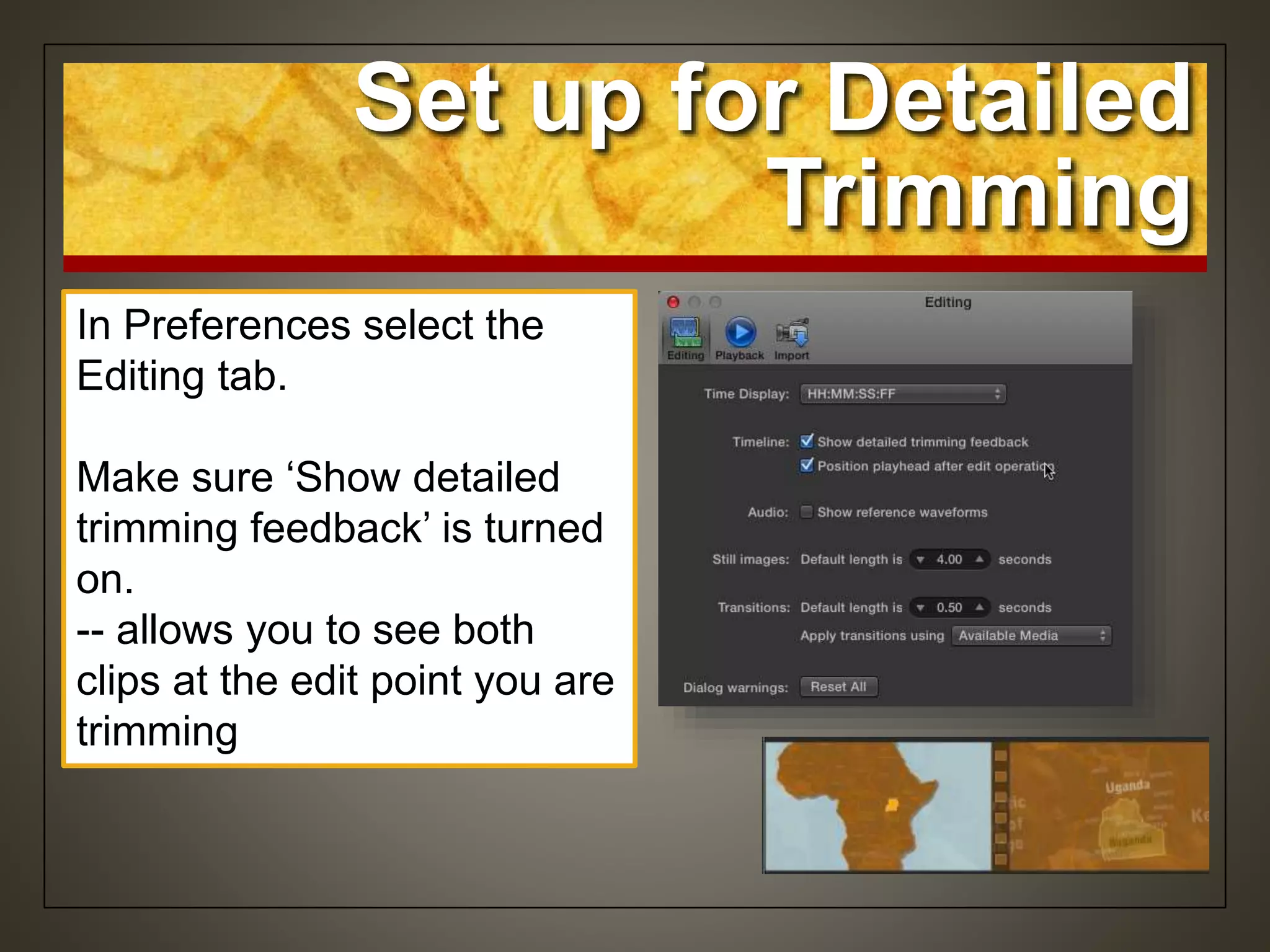 Set up for Detailed
Trimming
In Preferences select the
Editing tab.
Make sure ‘Show detailed
trimming feedback’ is turned
on.
-- allows you to see both
clips at the edit point you are
trimming
 