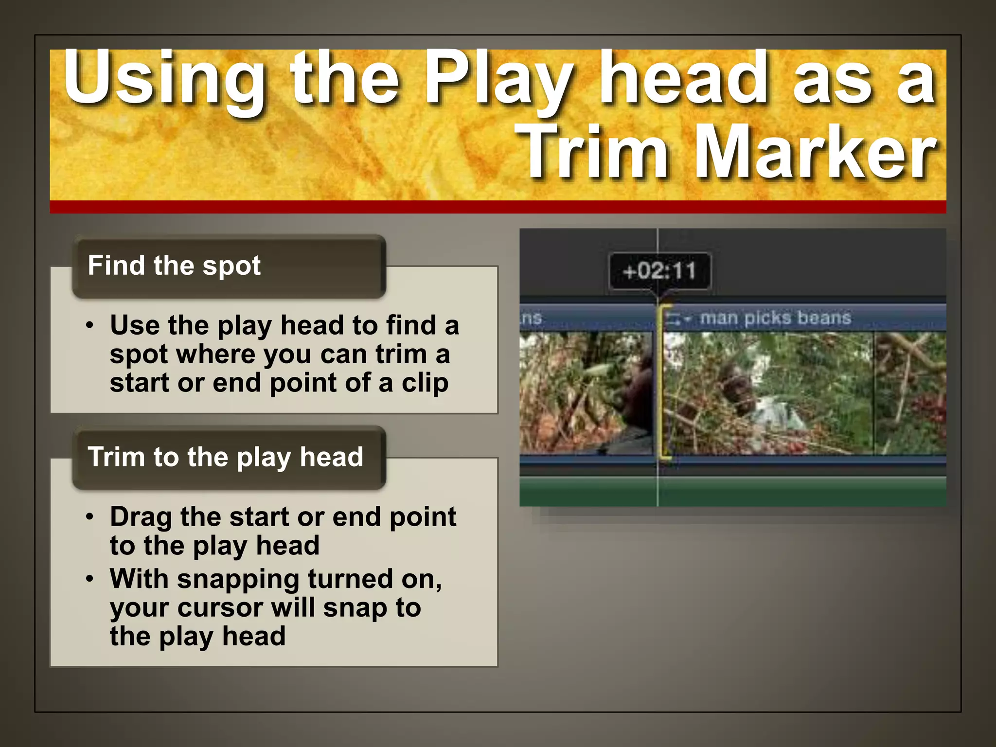 Using the Play head as a
Trim Marker
• Use the play head to find a
spot where you can trim a
start or end point of a clip
Find the spot
• Drag the start or end point
to the play head
• With snapping turned on,
your cursor will snap to
the play head
Trim to the play head
 