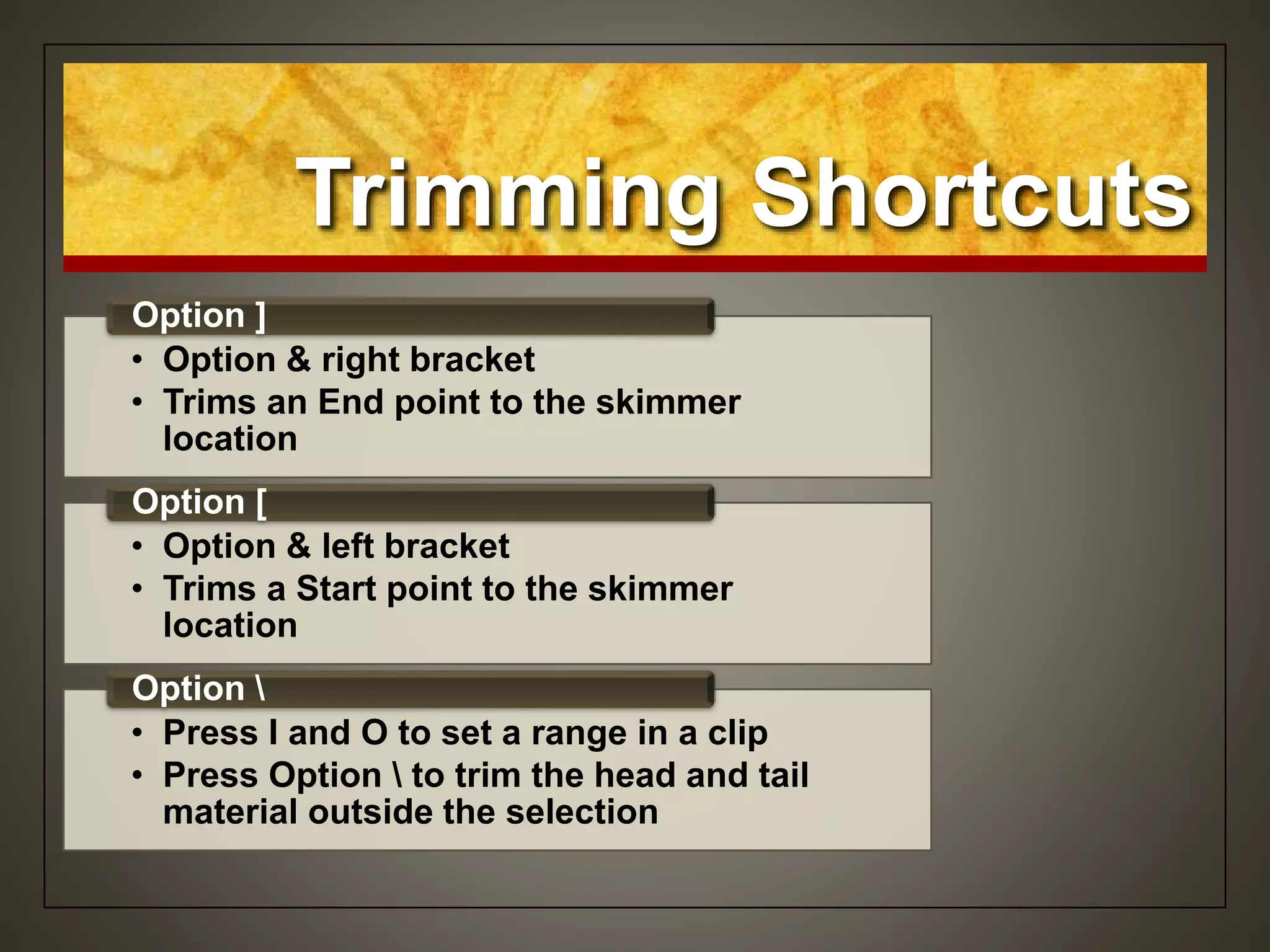Trimming Shortcuts
• Option & right bracket
• Trims an End point to the skimmer
location
Option ]
• Option & left bracket
• Trims a Start point to the skimmer
location
Option [
• Press I and O to set a range in a clip
• Press Option  to trim the head and tail
material outside the selection
Option 
 