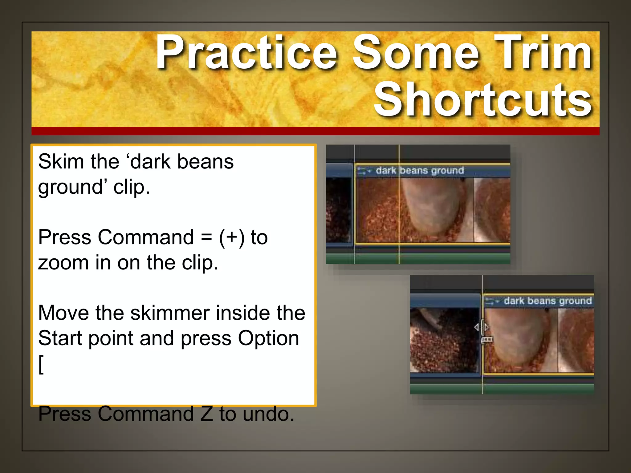 Skim the ‘dark beans
ground’ clip.
Press Command = (+) to
zoom in on the clip.
Move the skimmer inside the
Start point and press Option
[
Press Command Z to undo.
Practice Some Trim
Shortcuts
 