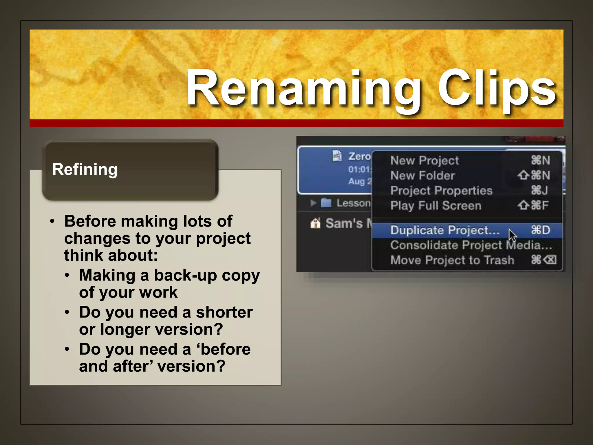 Renaming Clips
• Before making lots of
changes to your project
think about:
• Making a back-up copy
of your work
• Do you need a shorter
or longer version?
• Do you need a ‘before
and after’ version?
Refining
 