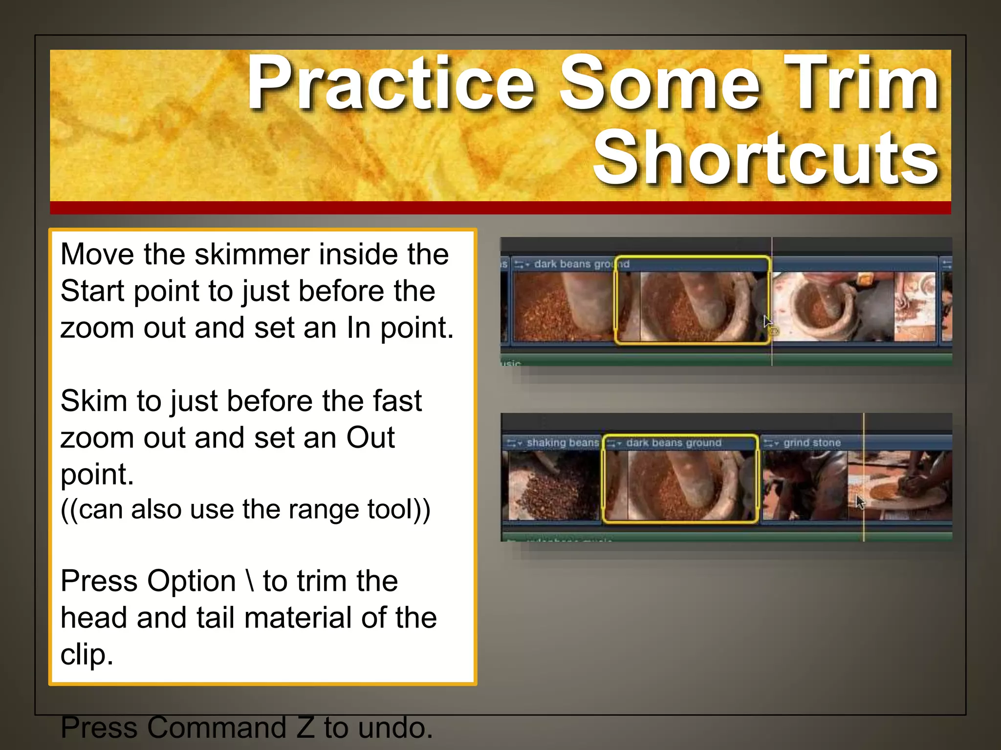Move the skimmer inside the
Start point to just before the
zoom out and set an In point.
Skim to just before the fast
zoom out and set an Out
point.
((can also use the range tool))
Press Option  to trim the
head and tail material of the
clip.
Press Command Z to undo.
Practice Some Trim
Shortcuts
 