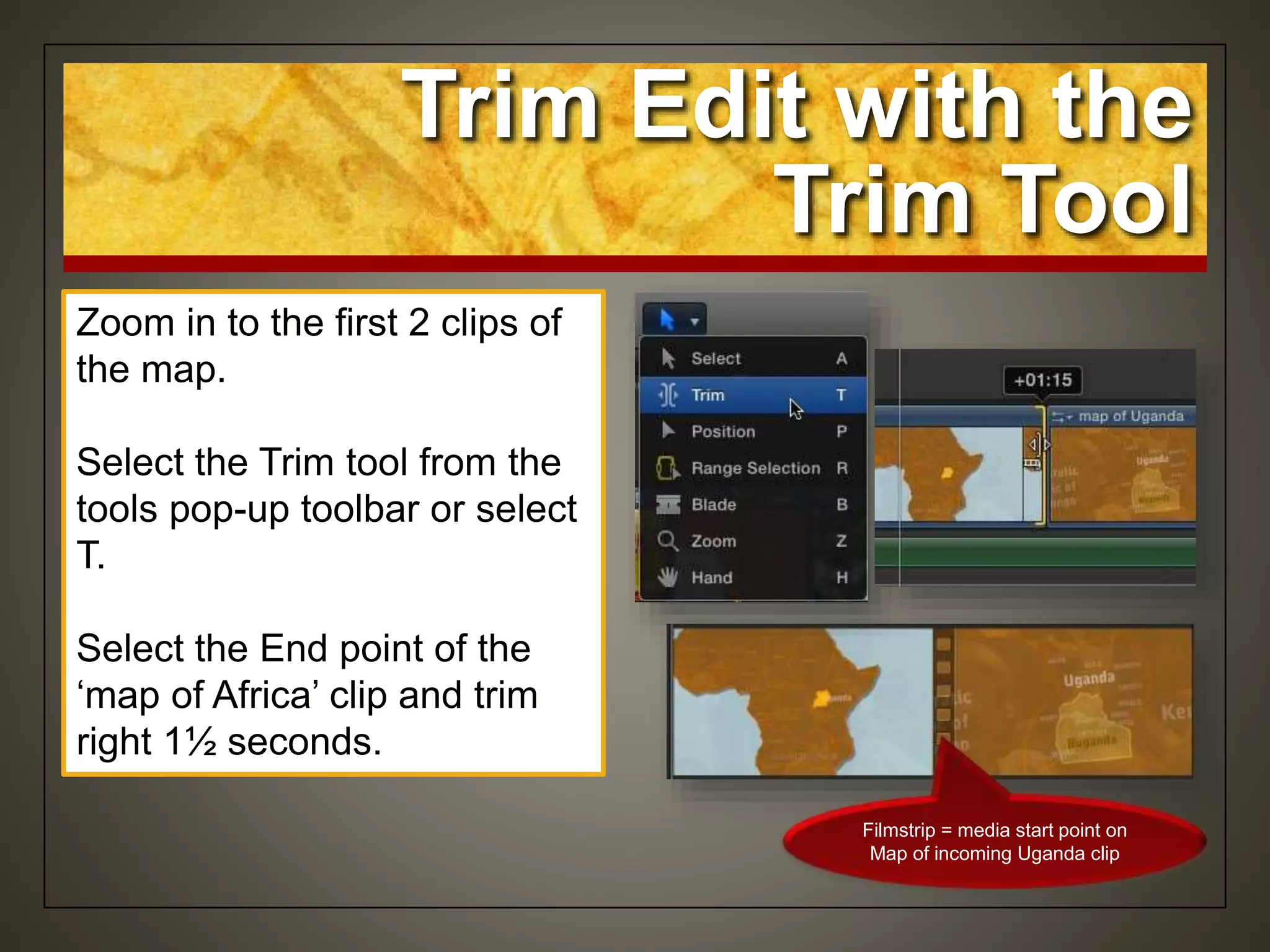 Zoom in to the first 2 clips of
the map.
Select the Trim tool from the
tools pop-up toolbar or select
T.
Select the End point of the
‘map of Africa’ clip and trim
right 1½ seconds.
Trim Edit with the
Trim Tool
Filmstrip = media start point on
Map of incoming Uganda clip
 