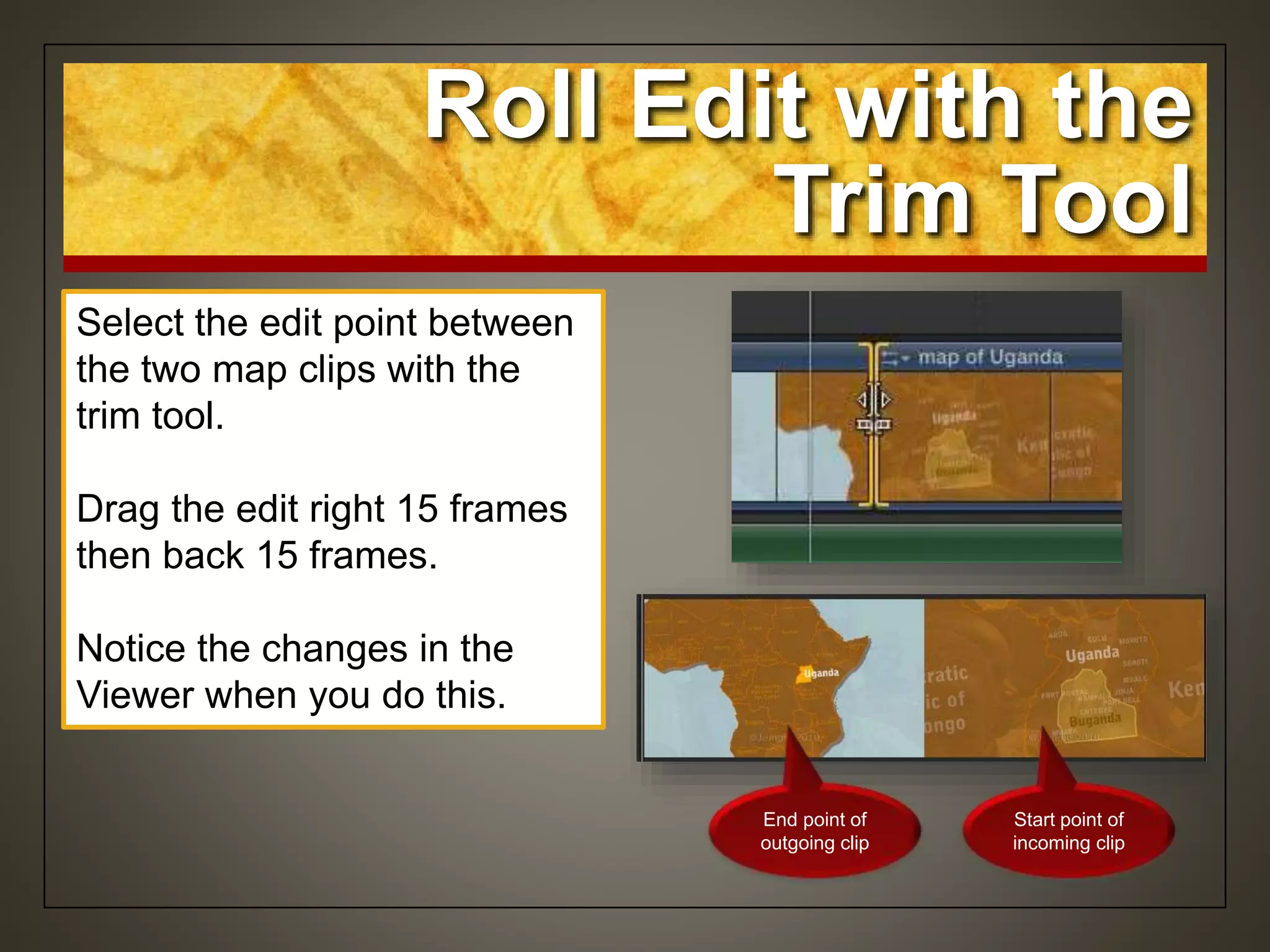 Select the edit point between
the two map clips with the
trim tool.
Drag the edit right 15 frames
then back 15 frames.
Notice the changes in the
Viewer when you do this.
Roll Edit with the
Trim Tool
End point of
outgoing clip
Start point of
incoming clip
 