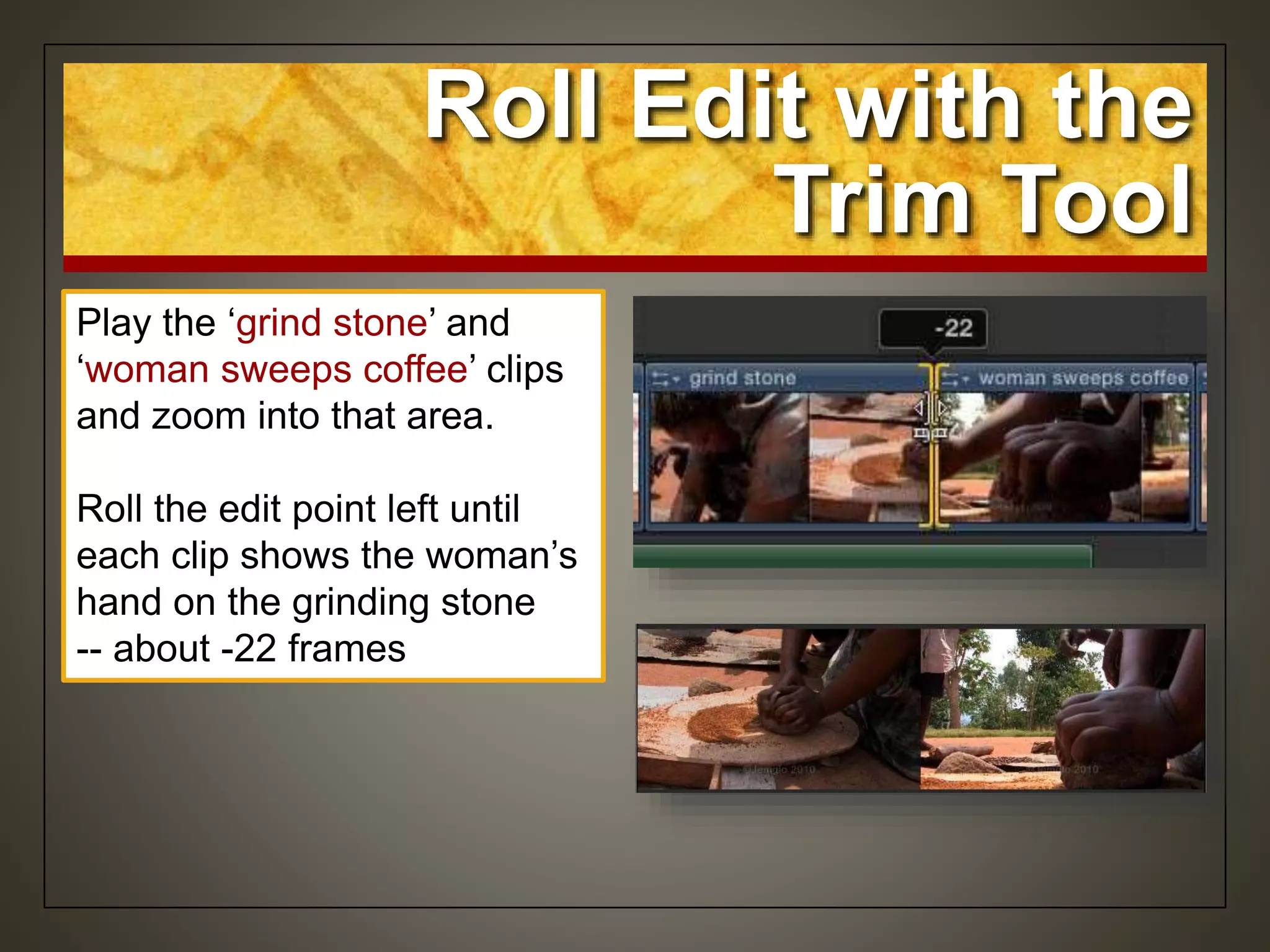 Play the ‘grind stone’ and
‘woman sweeps coffee’ clips
and zoom into that area.
Roll the edit point left until
each clip shows the woman’s
hand on the grinding stone
-- about -22 frames
Roll Edit with the
Trim Tool
 