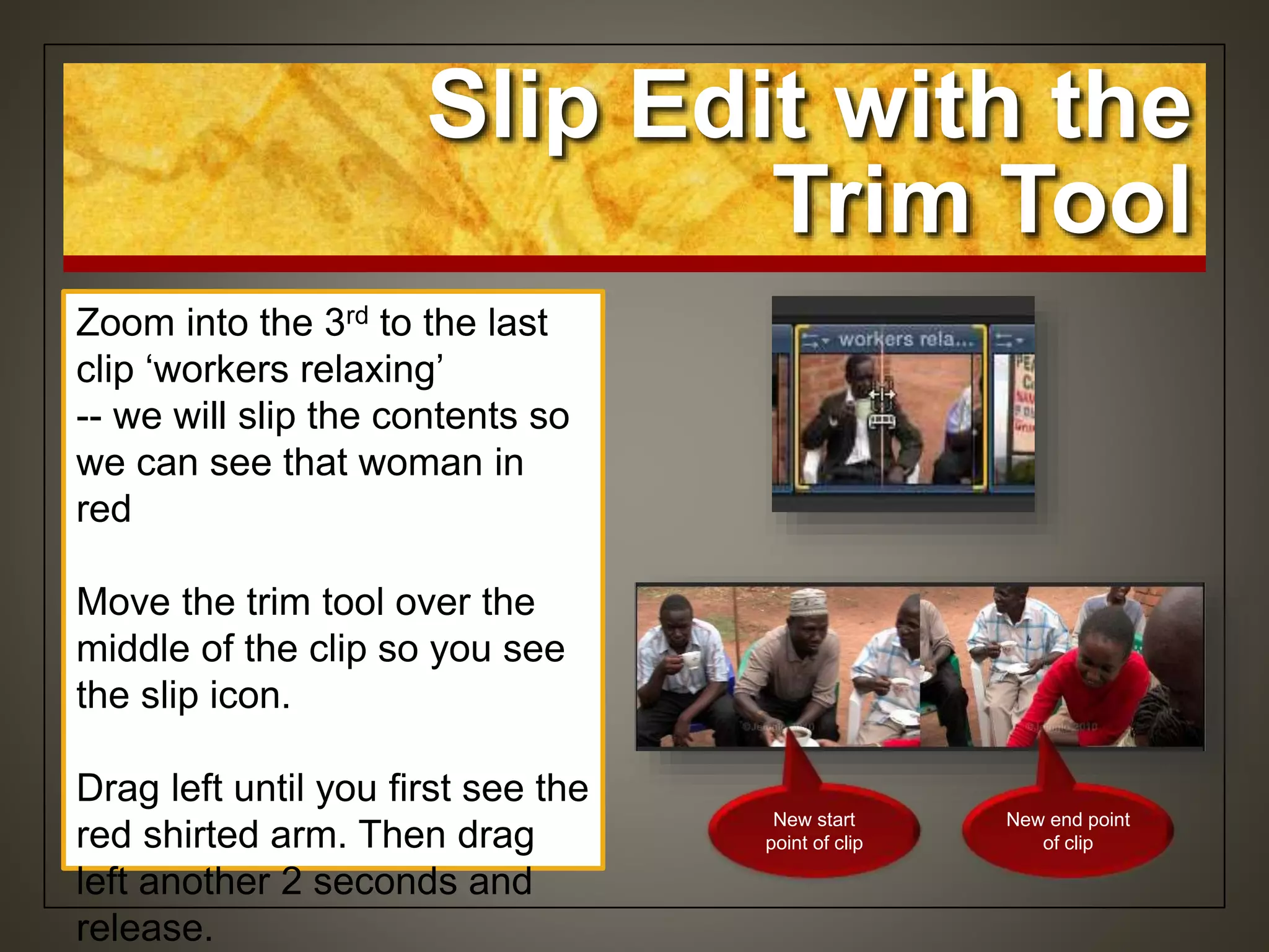 Zoom into the 3rd to the last
clip ‘workers relaxing’
-- we will slip the contents so
we can see that woman in
red
Move the trim tool over the
middle of the clip so you see
the slip icon.
Drag left until you first see the
red shirted arm. Then drag
left another 2 seconds and
release.
Slip Edit with the
Trim Tool
New start
point of clip
New end point
of clip
 