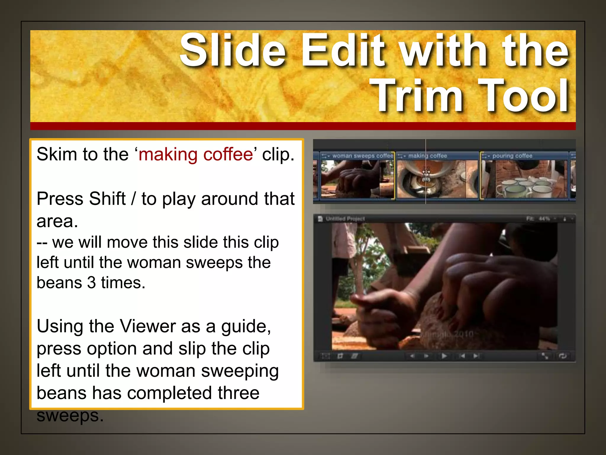 Skim to the ‘making coffee’ clip.
Press Shift / to play around that
area.
-- we will move this slide this clip
left until the woman sweeps the
beans 3 times.
Using the Viewer as a guide,
press option and slip the clip
left until the woman sweeping
beans has completed three
sweeps.
Slide Edit with the
Trim Tool
 
